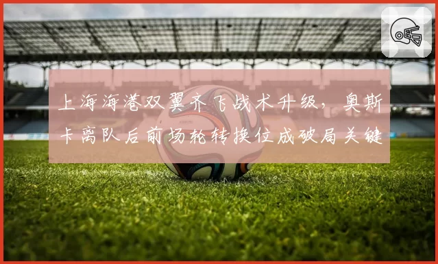 上海海港双翼齐飞战术升级，奥斯卡离队后前场轮转换位成破局关键