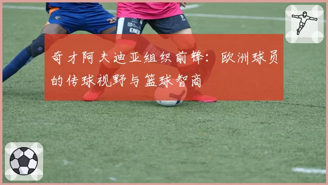 奇才阿夫迪亚组织前锋：欧洲球员的传球视野与篮球智商