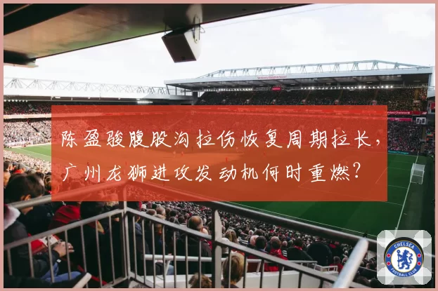 陈盈骏腹股沟拉伤恢复周期拉长，广州龙狮进攻发动机何时重燃？