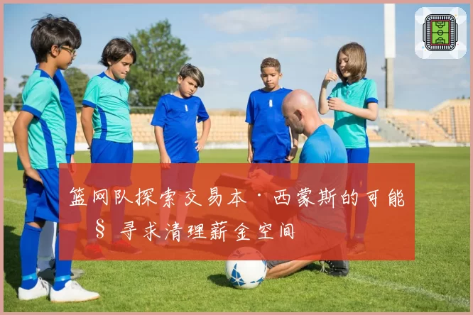 篮网队探索交易本·西蒙斯的可能性 寻求清理薪金空间