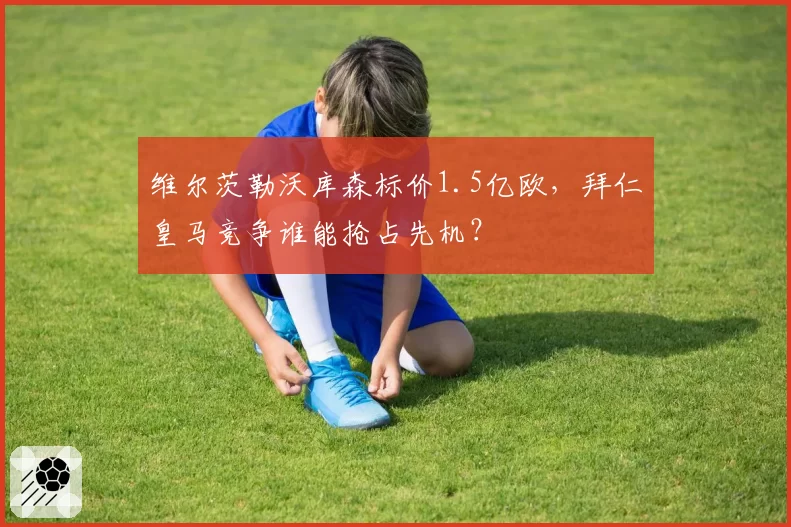 维尔茨勒沃库森标价1.5亿欧,拜仁皇马竞争谁能抢占先机?