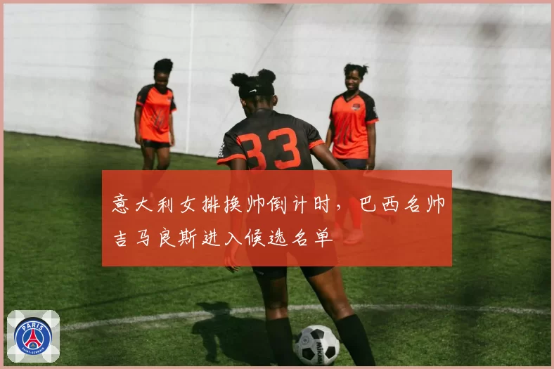 意大利女排换帅倒计时，巴西名帅吉马良斯进入候选名单