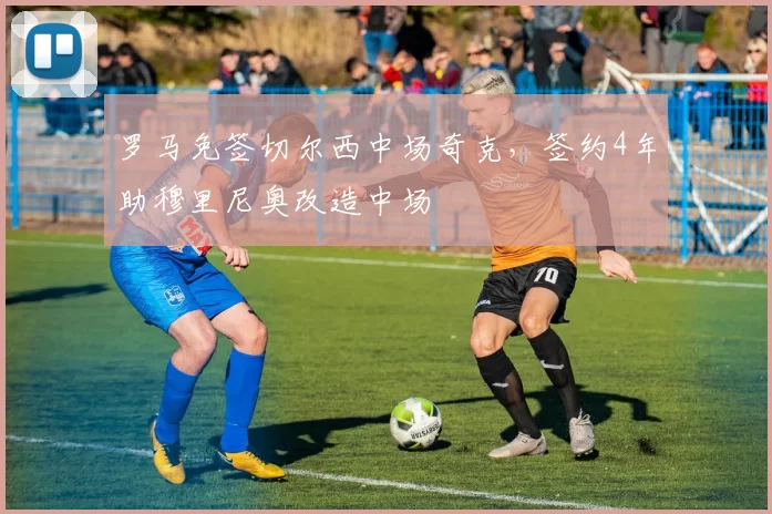 罗马免签切尔西中场奇克,签约4年助穆里尼奥改造中场
