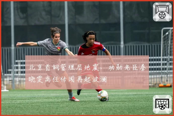 北京首钢管理层地震，功勋老臣秦晓雯离任传闻再起波澜
