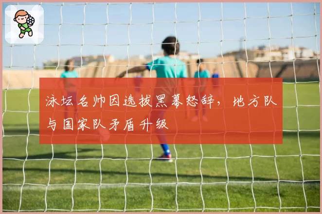 泳坛名帅因选拔黑幕怒辞，地方队与国家队矛盾升级