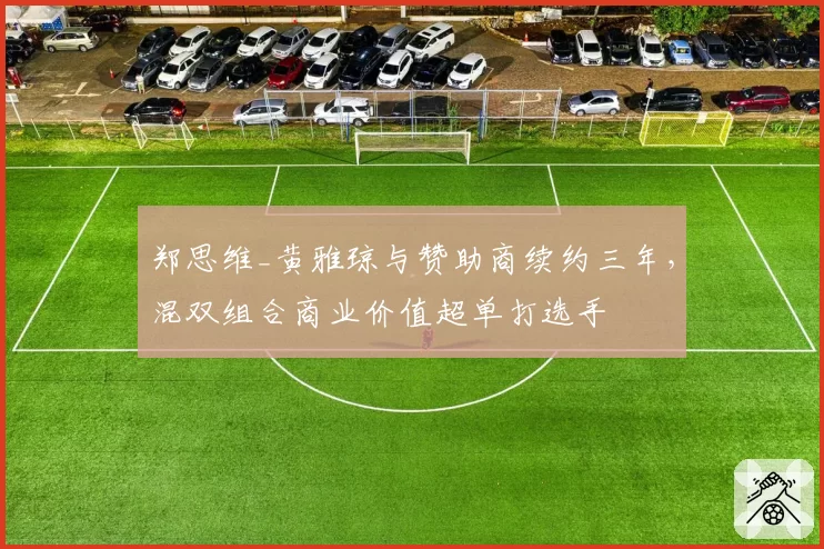 郑思维_黄雅琼与赞助商续约三年,混双组合商业价值超单打选手
