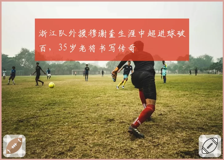 浙江队外援穆谢奎生涯中超进球破百,35岁老将书写传奇