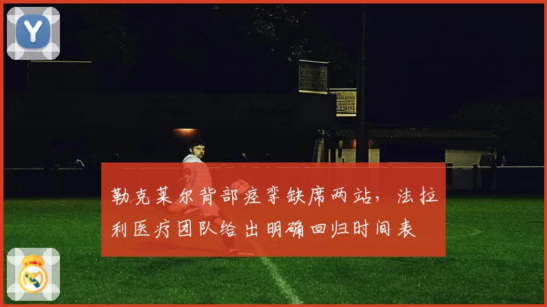 勒克莱尔背部痉挛缺席两站，法拉利医疗团队给出明确回归时间表