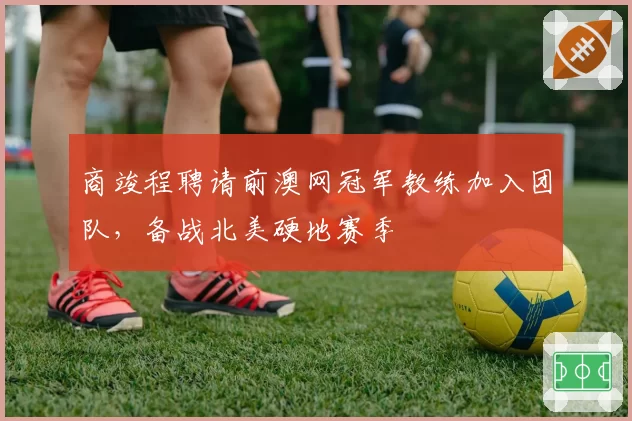 商竣程聘请前澳网冠军教练加入团队，备战北美硬地赛季
