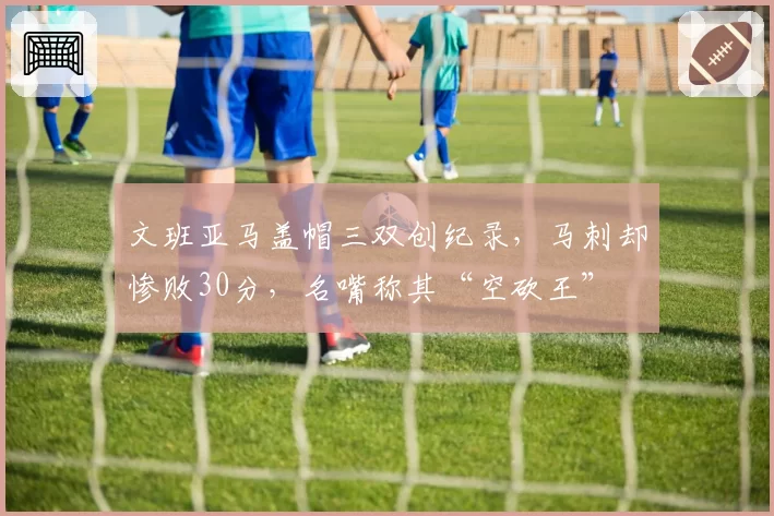 文班亚马盖帽三双创纪录,马刺却惨败30分,名嘴称其“空砍王”