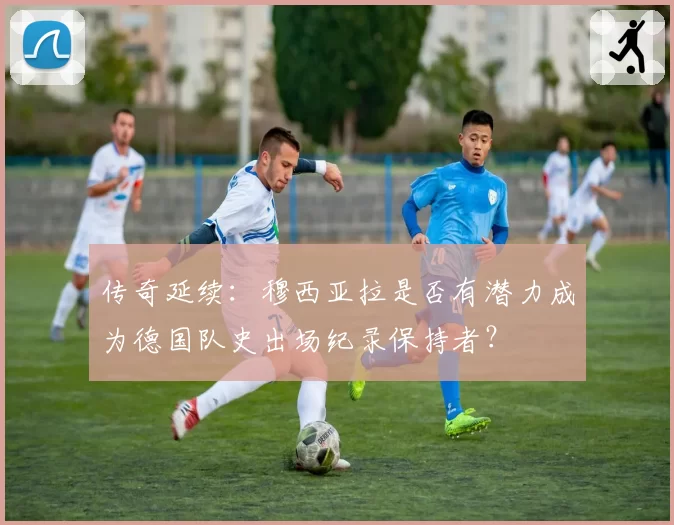 传奇延续：穆西亚拉是否有潜力成为德国队史出场纪录保持者？