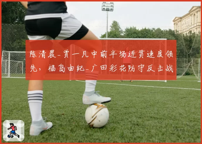 陈清晨_贾一凡中前半场连贯速度领先,福岛由纪_广田彩花防守反击战术破解