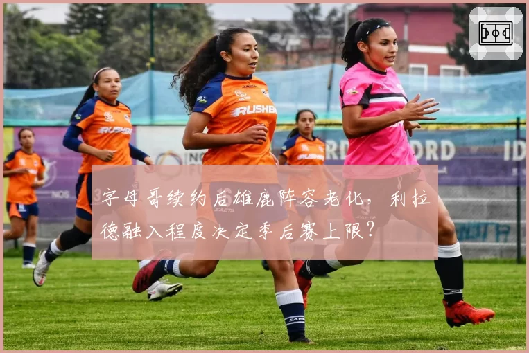 字母哥续约后雄鹿阵容老化，利拉德融入程度决定季后赛上限？