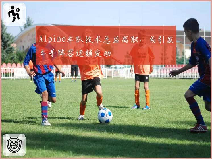 Alpine车队技术总监离职，或引发车手阵容连锁变动