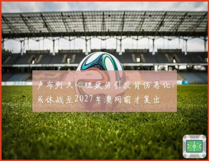 卢布列夫心理疲劳引发背伤恶化，或休战至2027年澳网前才复出