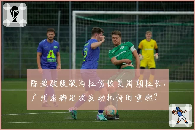 陈盈骏腹股沟拉伤恢复周期拉长,广州龙狮进攻发动机何时重燃?
