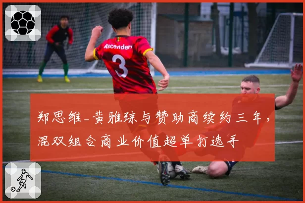 郑思维_黄雅琼与赞助商续约三年,混双组合商业价值超单打选手