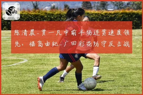 陈清晨_贾一凡中前半场连贯速度领先,福岛由纪_广田彩花防守反击战术破解