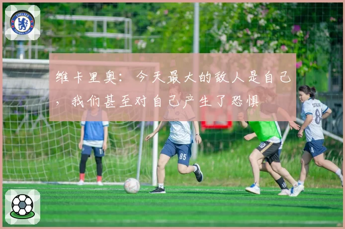 维卡里奥：今天最大的敌人是自己，我们甚至对自己产生了恐惧