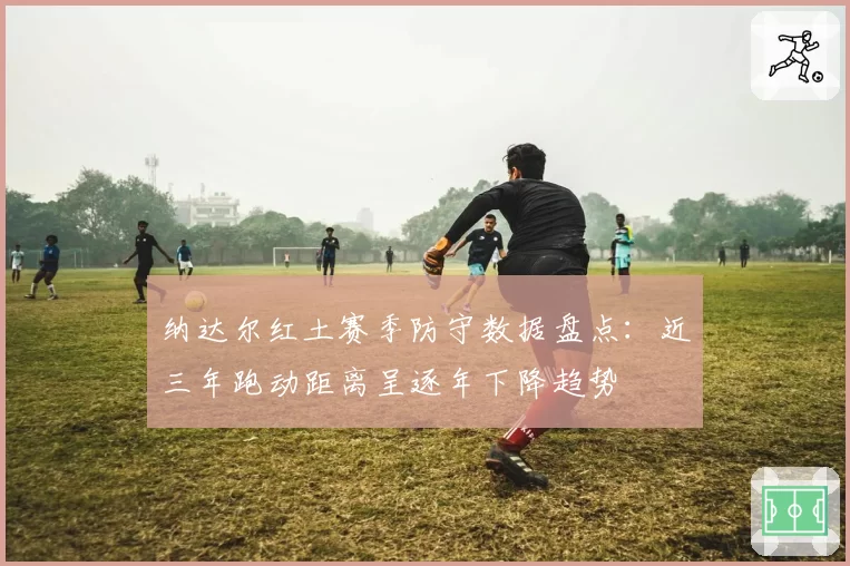 纳达尔红土赛季防守数据盘点：近三年跑动距离呈逐年下降趋势