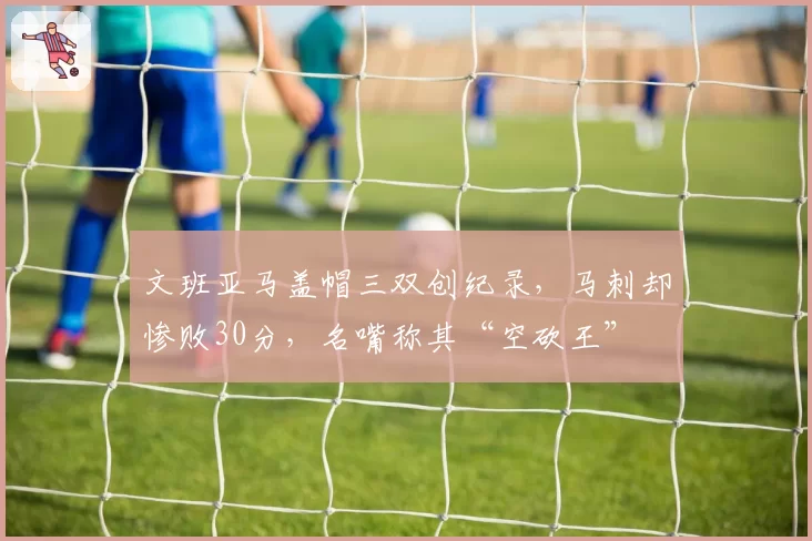 文班亚马盖帽三双创纪录,马刺却惨败30分,名嘴称其“空砍王”