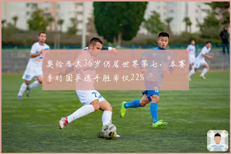 奥恰洛夫36岁仍居世界第七,本赛季对国乒选手胜率仅22%