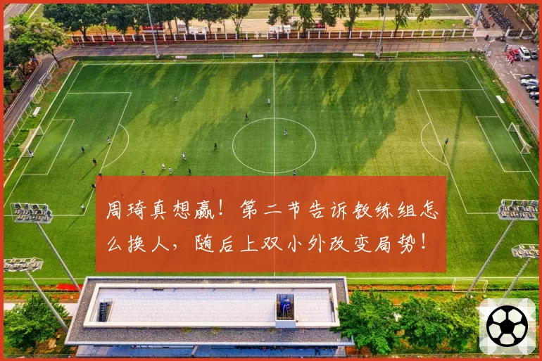 周琦真想赢！第二节告诉教练组怎么换人，随后上双小外改变局势！