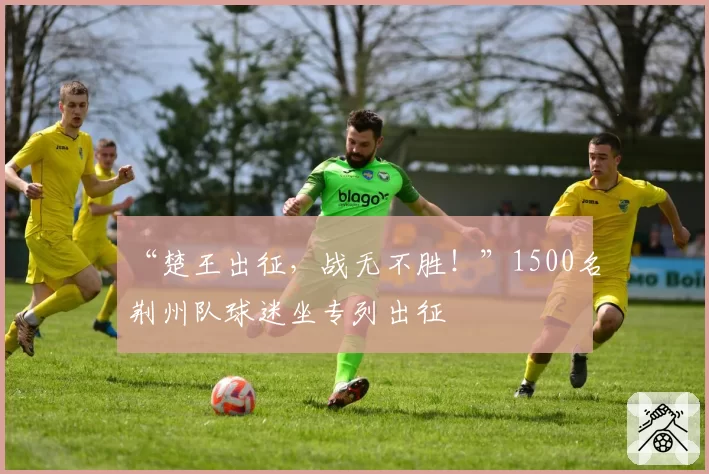 “楚王出征，战无不胜！”1500名荆州队球迷坐专列出征