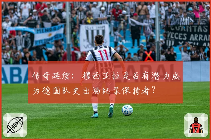 传奇延续：穆西亚拉是否有潜力成为德国队史出场纪录保持者？