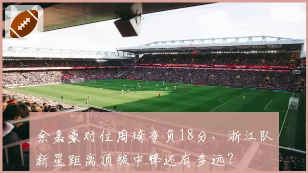 余嘉豪对位周琦净负18分,浙江队新星距离顶级中锋还有多远?