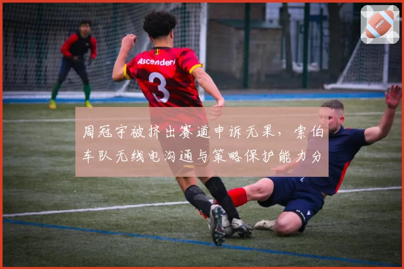 周冠宇被挤出赛道申诉无果，索伯车队无线电沟通与策略保护能力分析