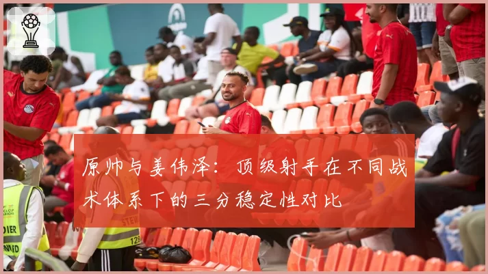 原帅与姜伟泽：顶级射手在不同战术体系下的三分稳定性对比