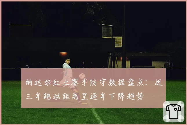 纳达尔红土赛季防守数据盘点：近三年跑动距离呈逐年下降趋势