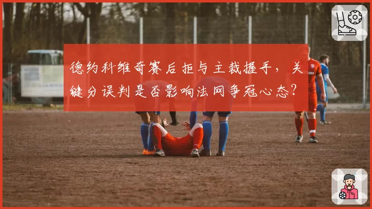 德约科维奇赛后拒与主裁握手，关键分误判是否影响法网争冠心态？