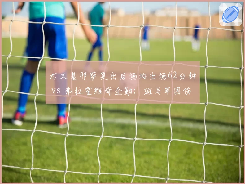 尤文基耶萨复出后场均出场62分钟 vs 弗拉霍维奇全勤：斑马军团伤病管理策略