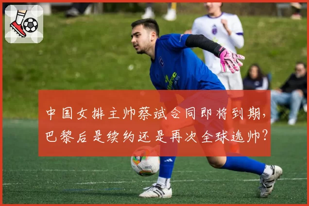 中国女排主帅蔡斌合同即将到期，巴黎后是续约还是再次全球选帅？