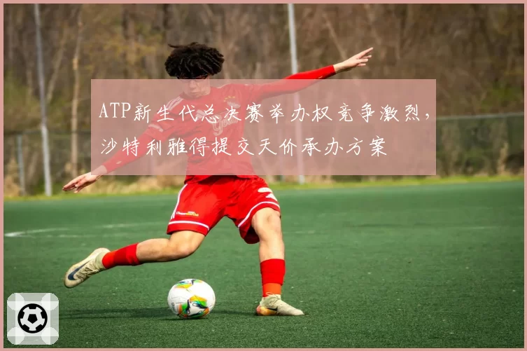 ATP新生代总决赛举办权竞争激烈，沙特利雅得提交天价承办方案