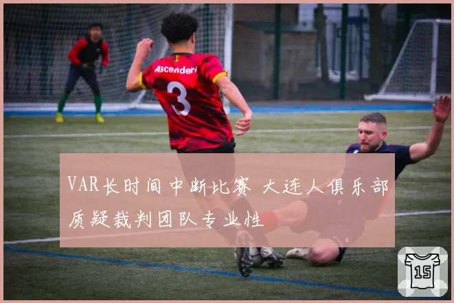 VAR长时间中断比赛 大连人俱乐部质疑裁判团队专业性