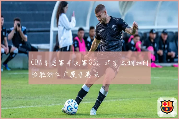 CBA季后赛半决赛G3：辽宁本钢加时险胜浙江广厦夺赛点
