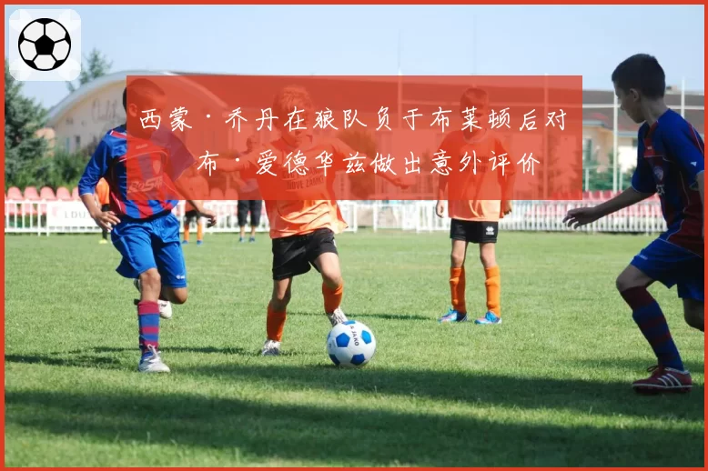 西蒙·乔丹在狼队负于布莱顿后对罗布·爱德华兹做出意外评价