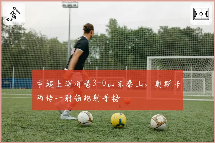 中超上海海港3-0山东泰山，奥斯卡两传一射领跑射手榜