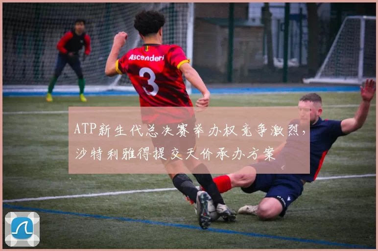 ATP新生代总决赛举办权竞争激烈，沙特利雅得提交天价承办方案