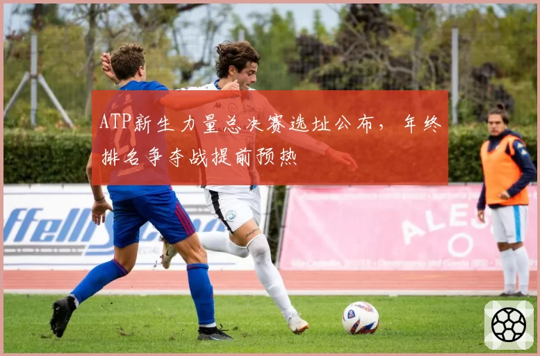 ATP新生力量总决赛选址公布，年终排名争夺战提前预热