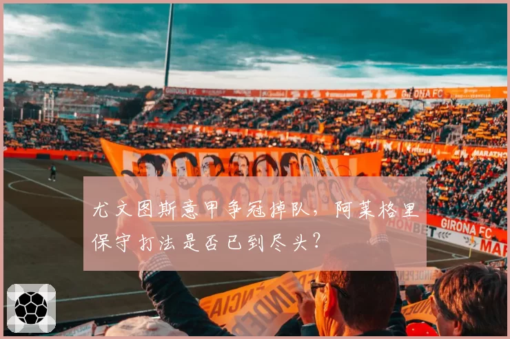 尤文图斯意甲争冠掉队,阿莱格里保守打法是否已到尽头?