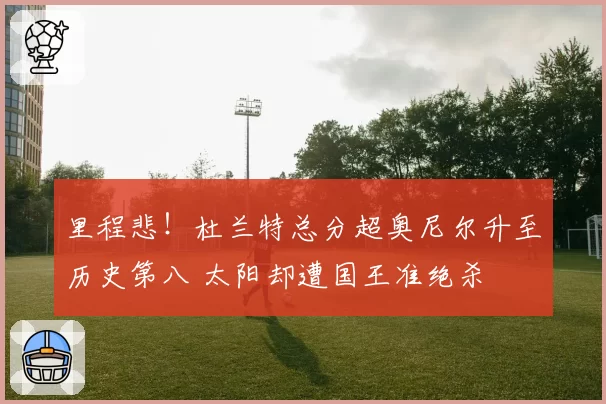 里程悲！杜兰特总分超奥尼尔升至历史第八 太阳却遭国王准绝杀