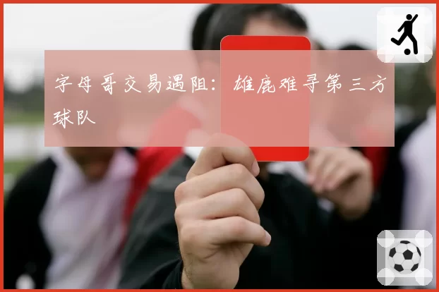 字母哥交易遇阻:雄鹿难寻第三方球队