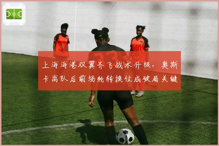 上海海港双翼齐飞战术升级,奥斯卡离队后前场轮转换位成破局关键