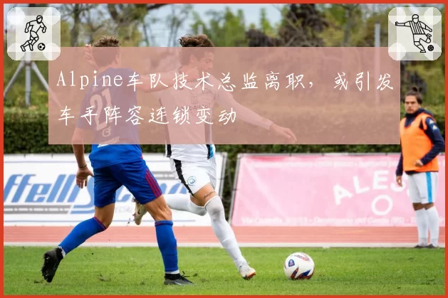 Alpine车队技术总监离职，或引发车手阵容连锁变动