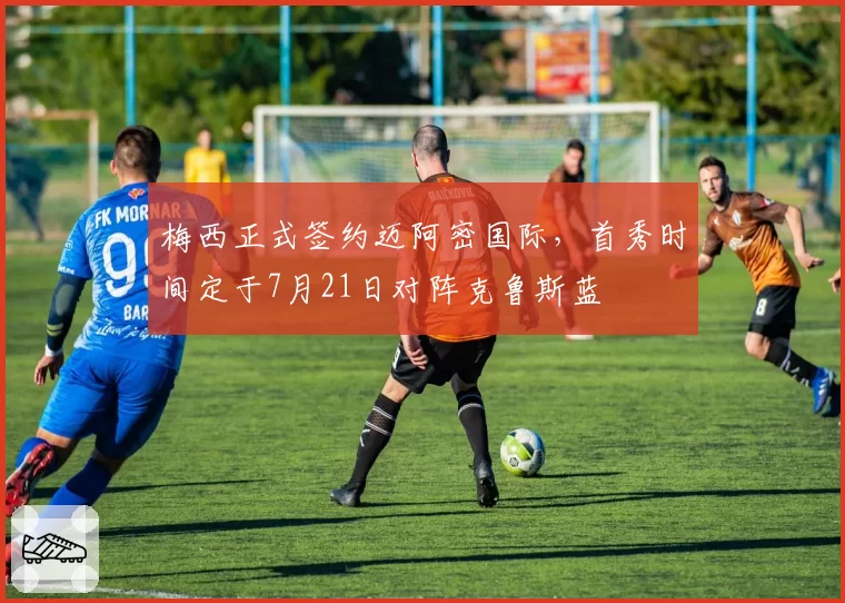 梅西正式签约迈阿密国际,首秀时间定于7月21日对阵克鲁斯蓝