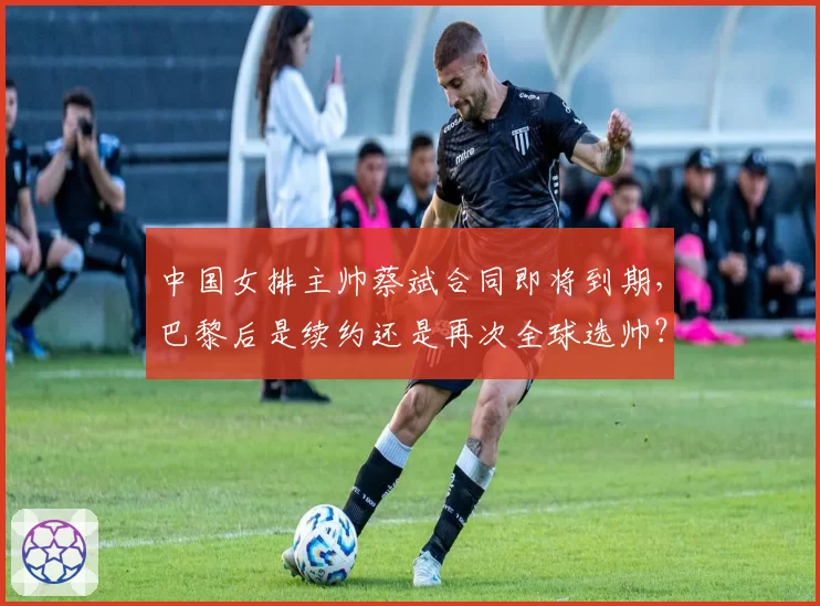 中国女排主帅蔡斌合同即将到期，巴黎后是续约还是再次全球选帅？